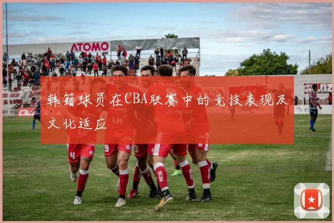 韩籍球员在CBA联赛中的竞技表现及文化适应