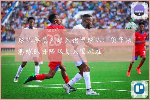球队要怎么进入德甲球队：德甲联赛球队升降级与入围标准