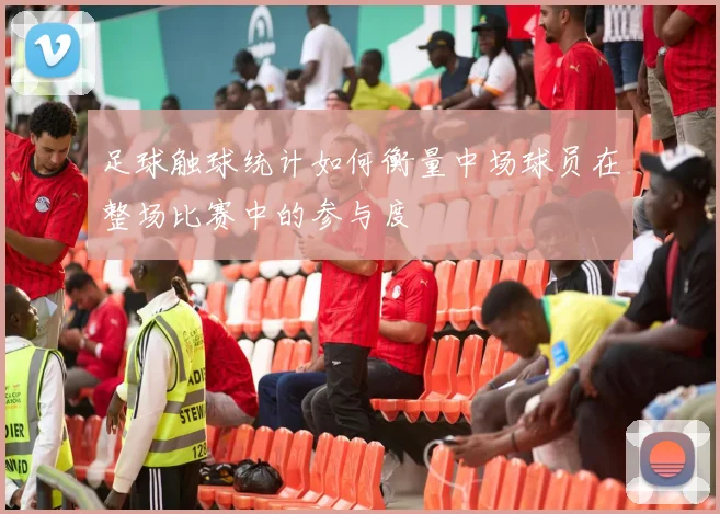 足球触球统计如何衡量中场球员在整场比赛中的参与度